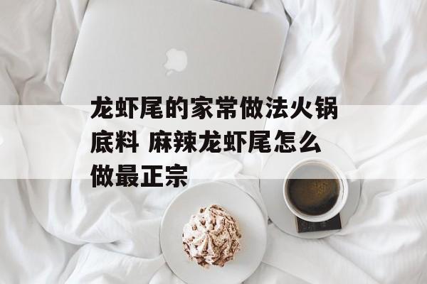 龙虾尾的家常做法火锅底料 麻辣龙虾尾怎么做最正宗-第1张图片-