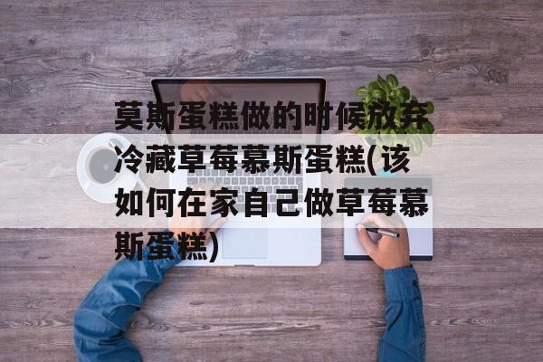 莫斯蛋糕做的时候放弃冷藏草莓慕斯蛋糕(该如何在家自己做草莓慕斯蛋糕)-第1张图片-