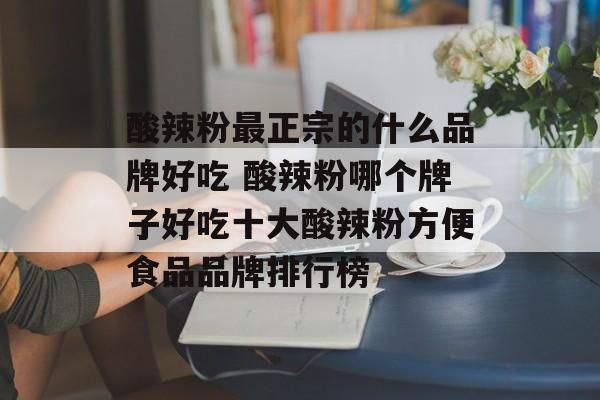 酸辣粉最正宗的什么品牌好吃 酸辣粉哪个牌子好吃十大酸辣粉方便食品品牌排行榜-第1张图片-