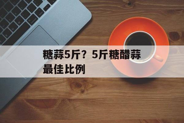 糖蒜5斤？5斤糖醋蒜最佳比例-第1张图片-