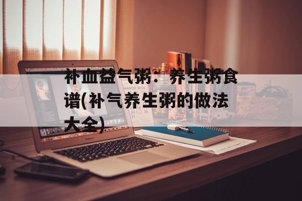补血益气粥：养生粥食谱(补气养生粥的做法大全)-第1张图片-