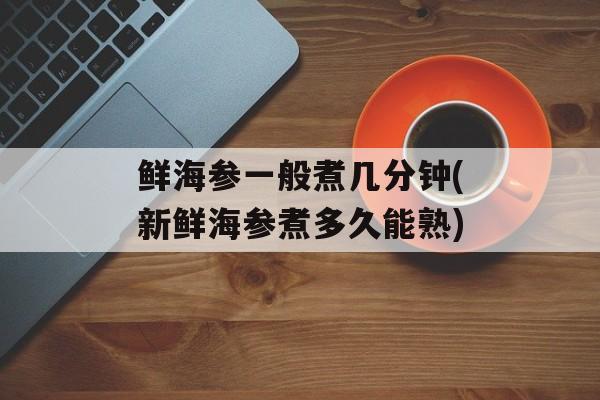 鲜海参一般煮几分钟(新鲜海参煮多久能熟)-第1张图片-