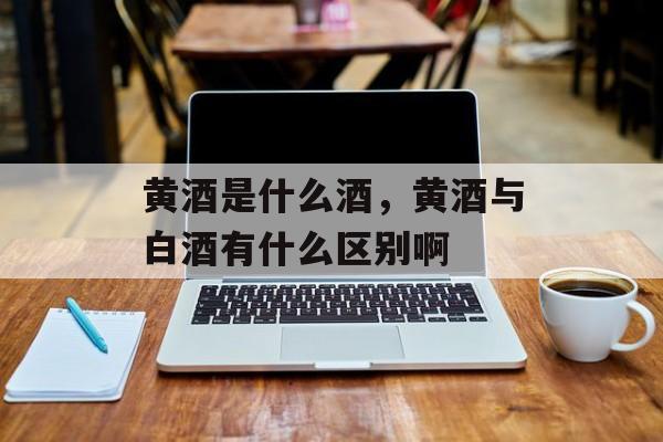 黄酒是什么酒，黄酒与白酒有什么区别啊-第1张图片-