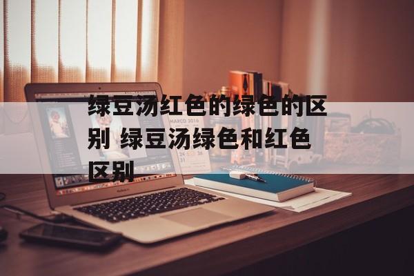 绿豆汤红色的绿色的区别 绿豆汤绿色和红色区别-第1张图片-
