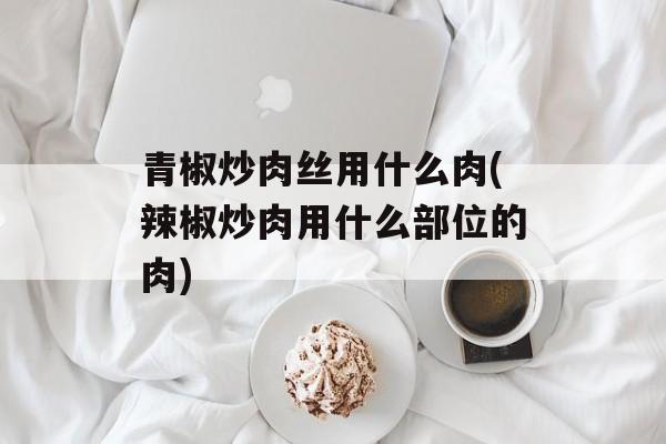 青椒炒肉丝用什么肉(辣椒炒肉用什么部位的肉)-第1张图片-
