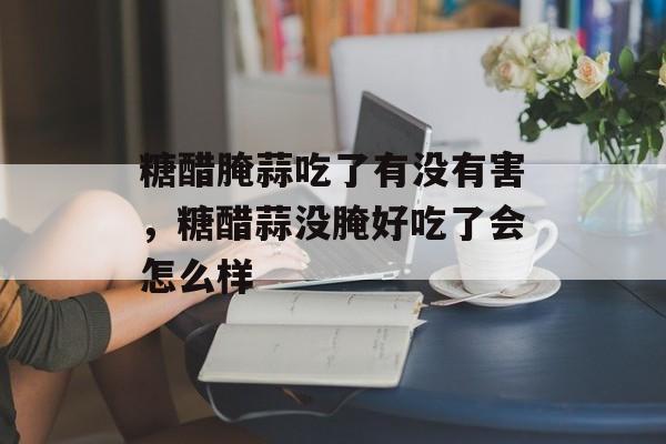糖醋腌蒜吃了有没有害，糖醋蒜没腌好吃了会怎么样-第1张图片-