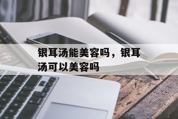 银耳汤能美容吗，银耳汤可以美容吗-第1张图片-
