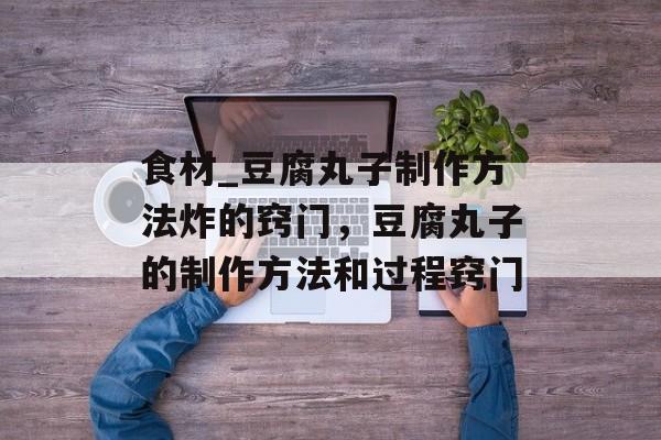 食材_豆腐丸子制作方法炸的窍门，豆腐丸子的制作方法和过程窍门-第1张图片-