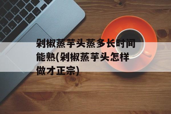 剁椒蒸芋头蒸多长时间能熟(剁椒蒸芋头怎样做才正宗)-第1张图片-