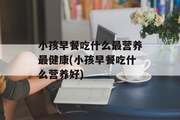 小孩早餐吃什么最营养最健康(小孩早餐吃什么营养好)-第1张图片-
