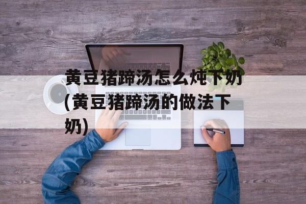 黄豆猪蹄汤怎么炖下奶(黄豆猪蹄汤的做法下奶)-第1张图片-