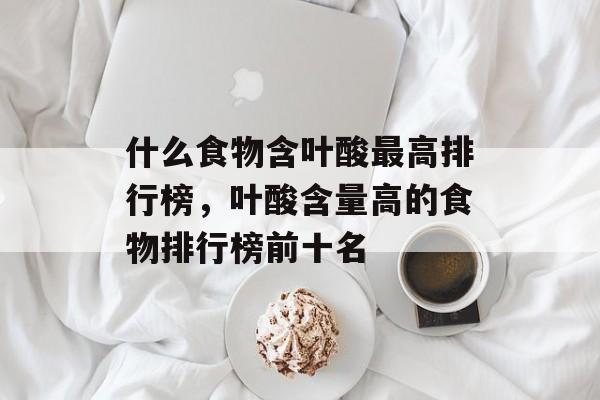 什么食物含叶酸最高排行榜，叶酸含量高的食物排行榜前十名-第1张图片-