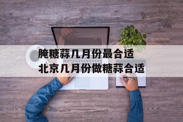 腌糖蒜几月份最合适 北京几月份做糖蒜合适-第1张图片-