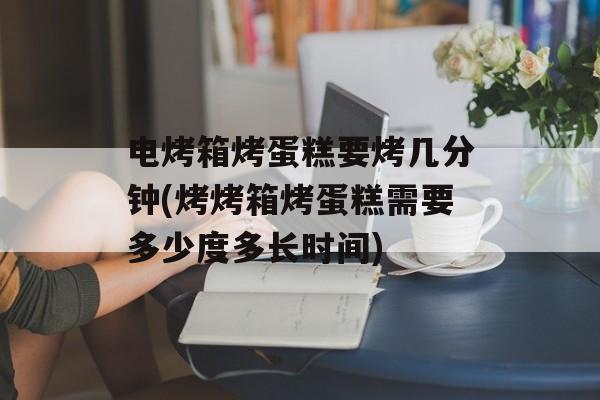 电烤箱烤蛋糕要烤几分钟(烤烤箱烤蛋糕需要多少度多长时间)-第1张图片-