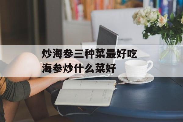 炒海参三种菜最好吃 海参炒什么菜好-第1张图片-