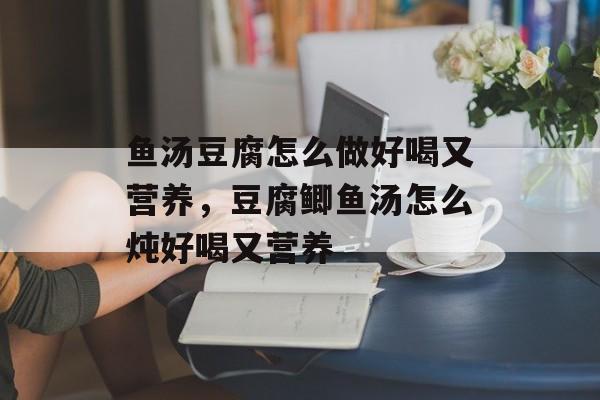 鱼汤豆腐怎么做好喝又营养，豆腐鲫鱼汤怎么炖好喝又营养-第1张图片-