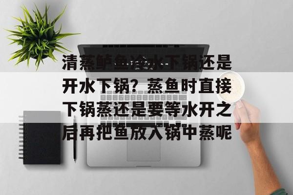清蒸鲈鱼冷水下锅还是开水下锅？蒸鱼时直接下锅蒸还是要等水开之后再把鱼放入锅中蒸呢-第1张图片-