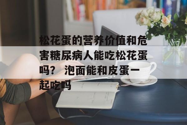 松花蛋的营养价值和危害糖尿病人能吃松花蛋吗？ 泡面能和皮蛋一起吃吗-第1张图片-