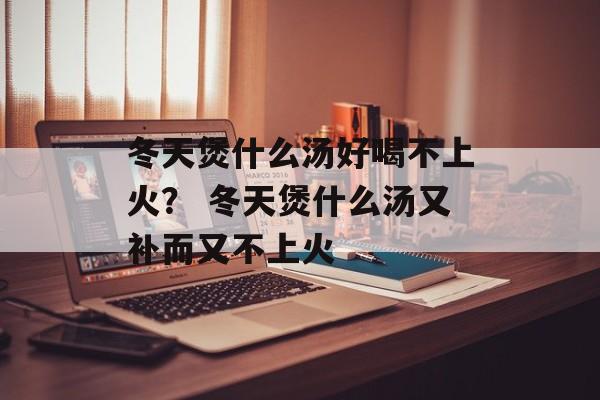 冬天煲什么汤好喝不上火？ 冬天煲什么汤又补而又不上火-第1张图片-