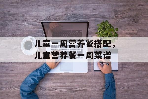 儿童一周营养餐搭配，儿童营养餐一周菜谱-第1张图片-