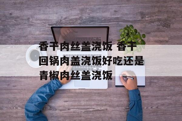香干肉丝盖浇饭 香干回锅肉盖浇饭好吃还是青椒肉丝盖浇饭-第1张图片-
