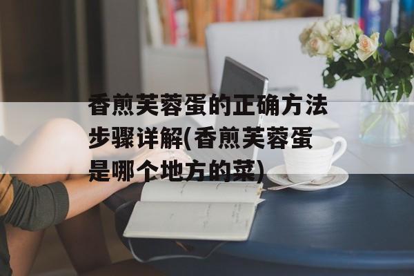 香煎芙蓉蛋的正确方法步骤详解(香煎芙蓉蛋是哪个地方的菜)-第1张图片-