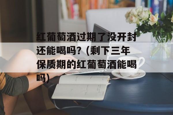 红葡萄酒过期了没开封还能喝吗？(剩下三年保质期的红葡萄酒能喝吗)-第1张图片-