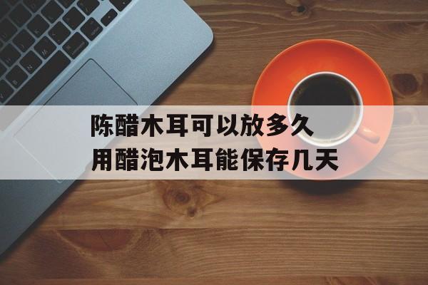 陈醋木耳可以放多久 用醋泡木耳能保存几天-第1张图片-