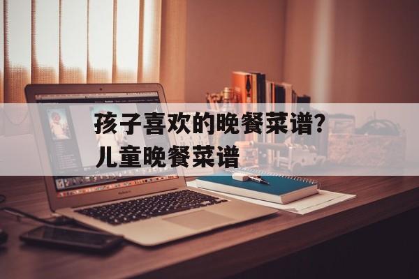 孩子喜欢的晚餐菜谱？儿童晚餐菜谱-第1张图片-