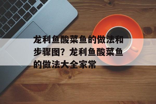 龙利鱼酸菜鱼的做法和步骤图？龙利鱼酸菜鱼的做法大全家常-第1张图片-