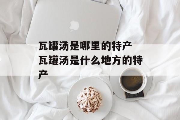 瓦罐汤是哪里的特产 瓦罐汤是什么地方的特产-第1张图片-