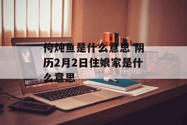 侉炖鱼是什么意思 阴历2月2日住娘家是什么意思-第1张图片-