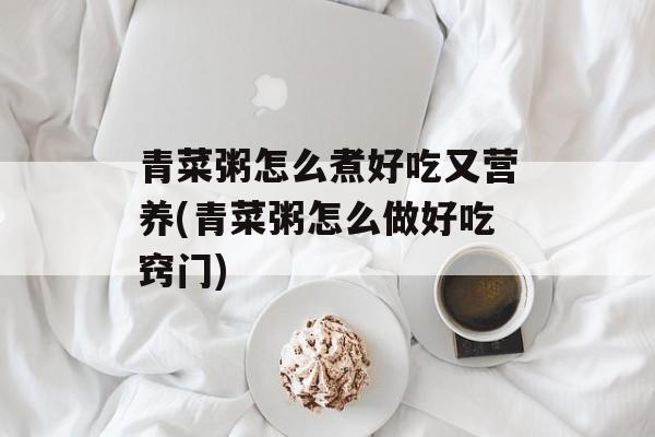 青菜粥怎么煮好吃又营养(青菜粥怎么做好吃窍门)-第1张图片-