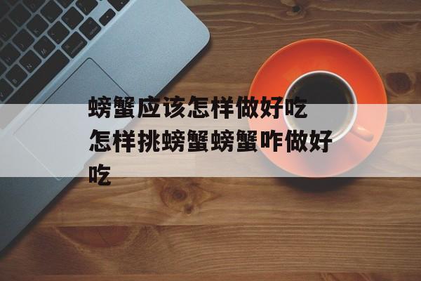 螃蟹应该怎样做好吃 怎样挑螃蟹螃蟹咋做好吃-第1张图片-