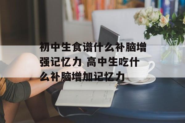 初中生食谱什么补脑增强记忆力 高中生吃什么补脑增加记忆力-第1张图片-