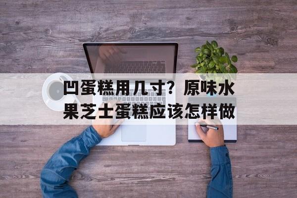 凹蛋糕用几寸？原味水果芝士蛋糕应该怎样做-第1张图片-