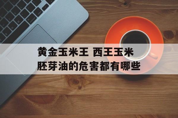 黄金玉米王 西王玉米胚芽油的危害都有哪些-第1张图片-