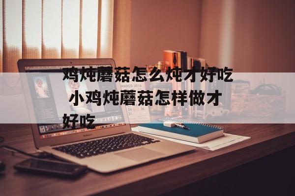 鸡炖蘑菇怎么炖才好吃 小鸡炖蘑菇怎样做才好吃-第1张图片-