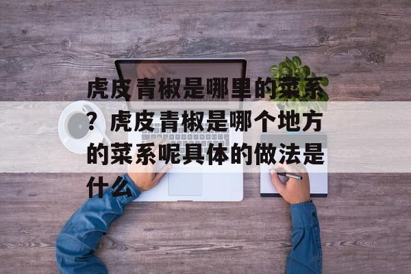 虎皮青椒是哪里的菜系？虎皮青椒是哪个地方的菜系呢具体的做法是什么-第1张图片-