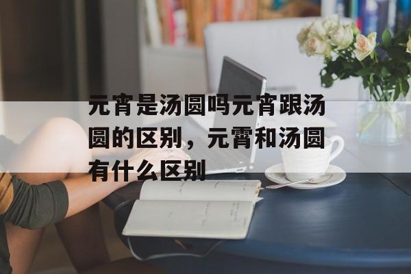 元宵是汤圆吗元宵跟汤圆的区别，元霄和汤圆有什么区别-第1张图片-