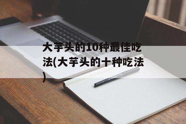 大芋头的10种最佳吃法(大芋头的十种吃法)-第1张图片-