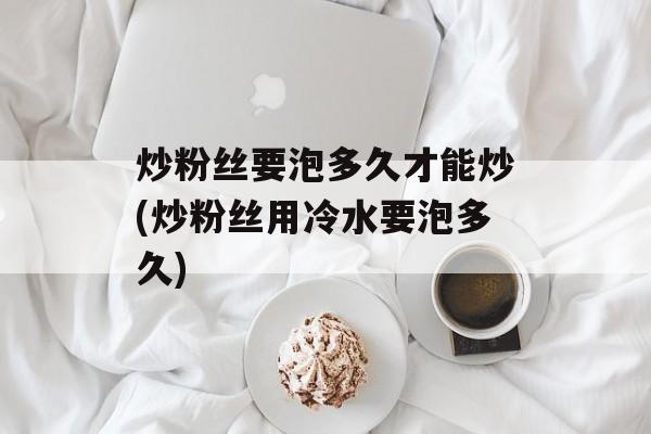 炒粉丝要泡多久才能炒(炒粉丝用冷水要泡多久)-第1张图片-