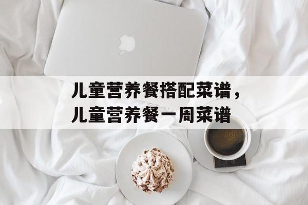 儿童营养餐搭配菜谱，儿童营养餐一周菜谱-第1张图片-