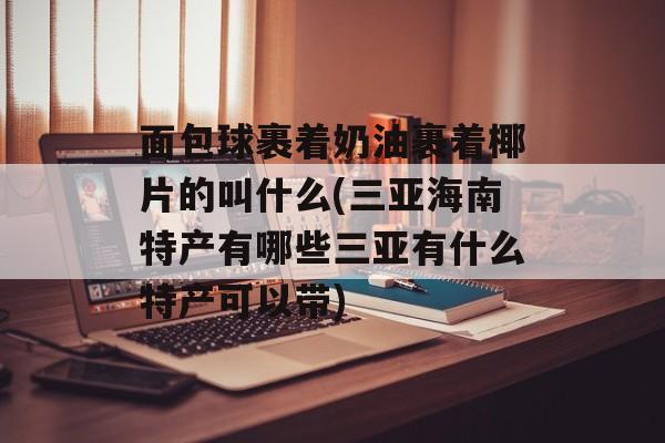 面包球裹着奶油裹着椰片的叫什么(三亚海南特产有哪些三亚有什么特产可以带)-第1张图片-