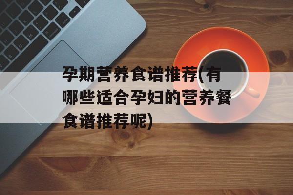 孕期营养食谱推荐(有哪些适合孕妇的营养餐食谱推荐呢)-第1张图片-