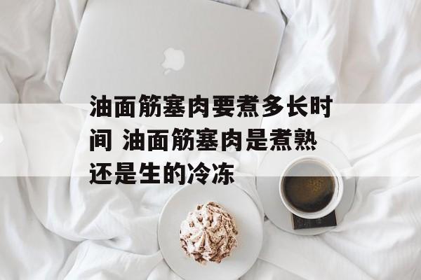 油面筋塞肉要煮多长时间 油面筋塞肉是煮熟还是生的冷冻-第1张图片-