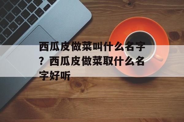 西瓜皮做菜叫什么名字？西瓜皮做菜取什么名字好听-第1张图片-