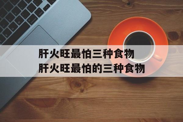 肝火旺最怕三种食物 肝火旺最怕的三种食物-第1张图片-