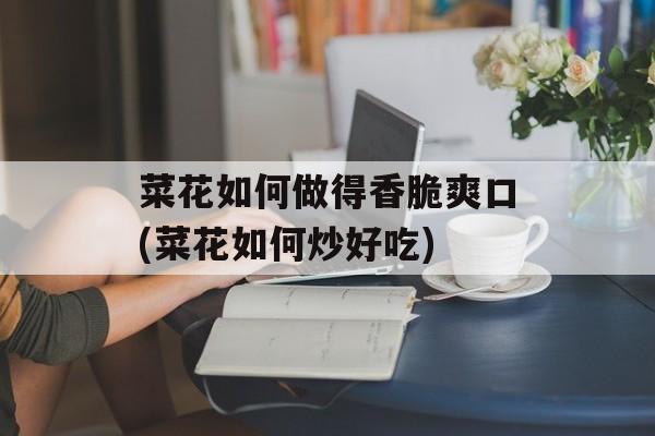 菜花如何做得香脆爽口(菜花如何炒好吃)-第1张图片-