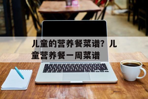 儿童的营养餐菜谱？儿童营养餐一周菜谱-第1张图片-